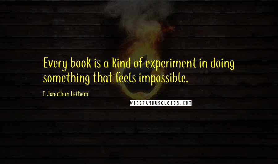 Jonathan Lethem Quotes: Every book is a kind of experiment in doing something that feels impossible.