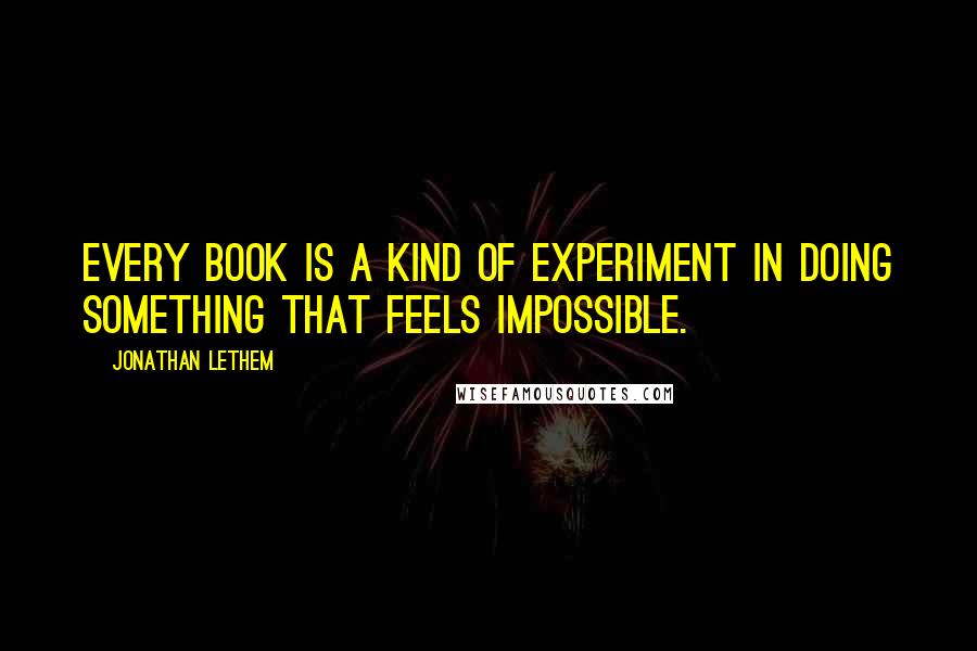 Jonathan Lethem Quotes: Every book is a kind of experiment in doing something that feels impossible.