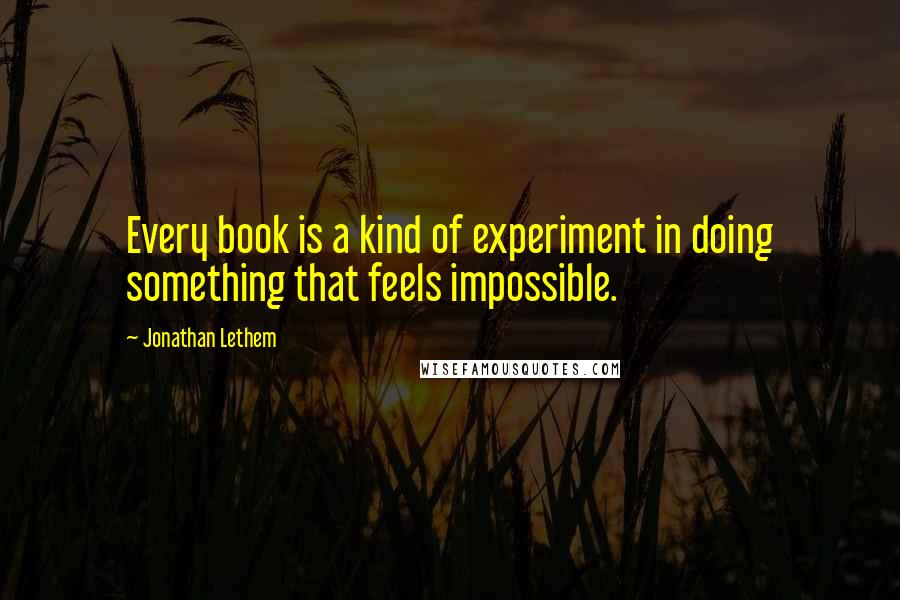 Jonathan Lethem Quotes: Every book is a kind of experiment in doing something that feels impossible.