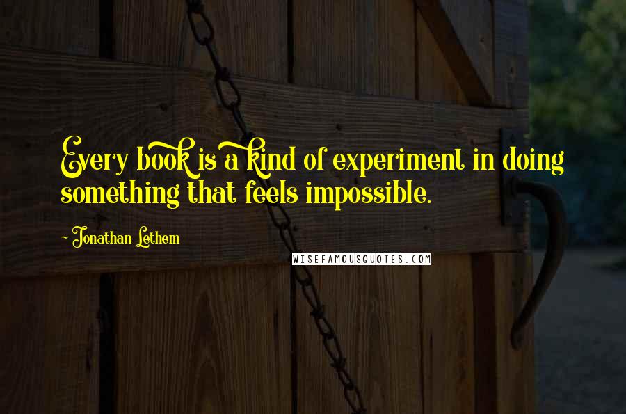 Jonathan Lethem Quotes: Every book is a kind of experiment in doing something that feels impossible.