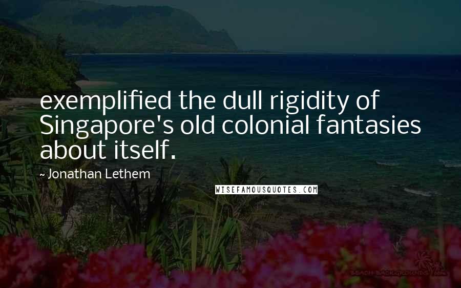 Jonathan Lethem Quotes: exemplified the dull rigidity of Singapore's old colonial fantasies about itself.