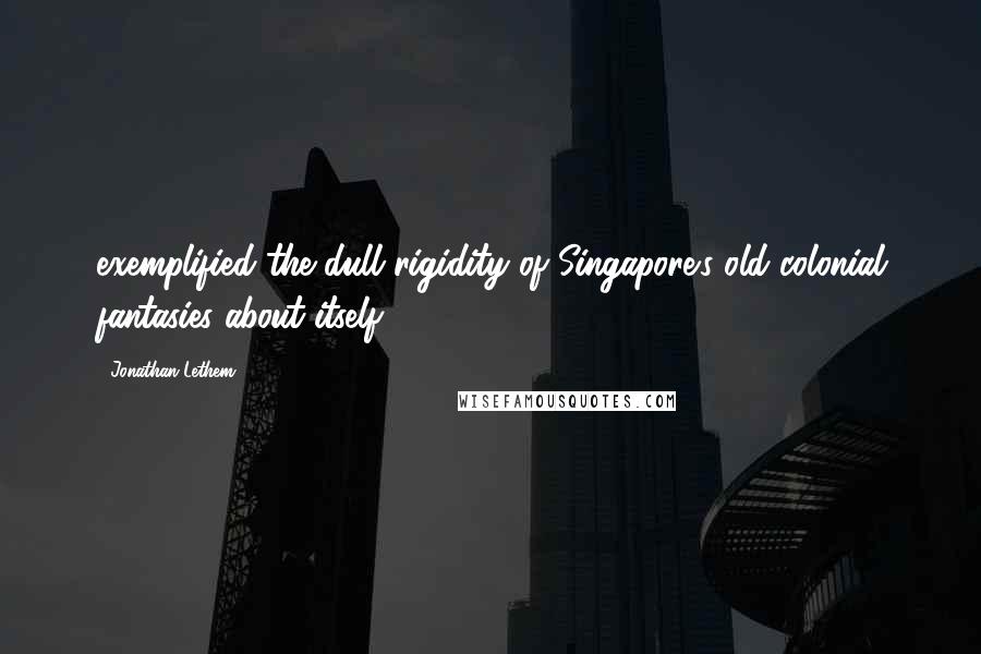 Jonathan Lethem Quotes: exemplified the dull rigidity of Singapore's old colonial fantasies about itself.