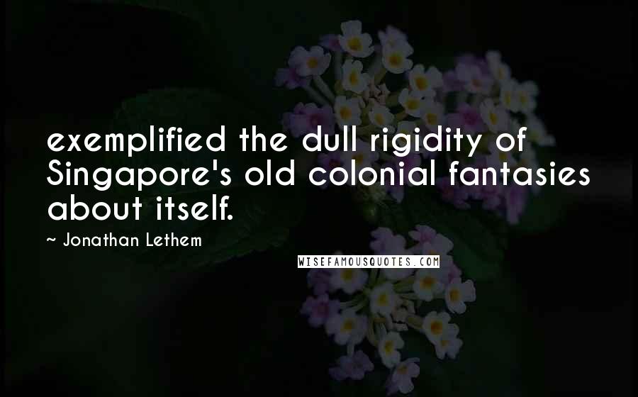 Jonathan Lethem Quotes: exemplified the dull rigidity of Singapore's old colonial fantasies about itself.