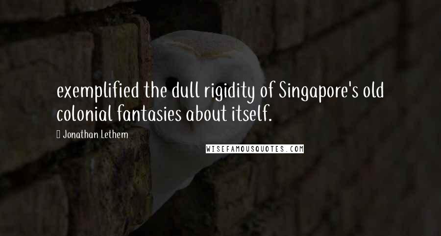 Jonathan Lethem Quotes: exemplified the dull rigidity of Singapore's old colonial fantasies about itself.