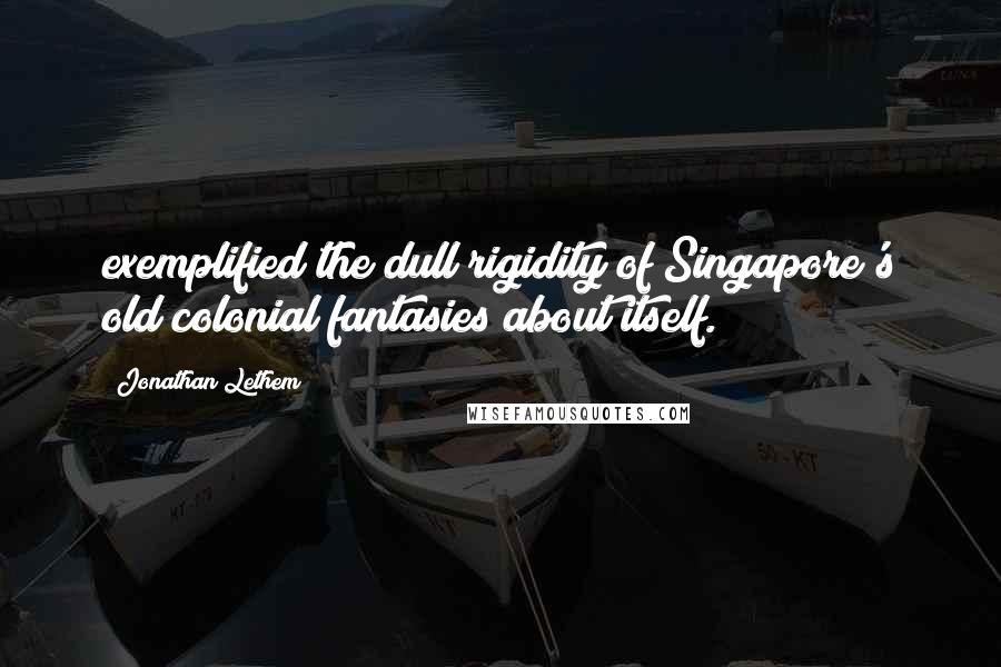 Jonathan Lethem Quotes: exemplified the dull rigidity of Singapore's old colonial fantasies about itself.
