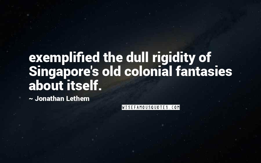 Jonathan Lethem Quotes: exemplified the dull rigidity of Singapore's old colonial fantasies about itself.