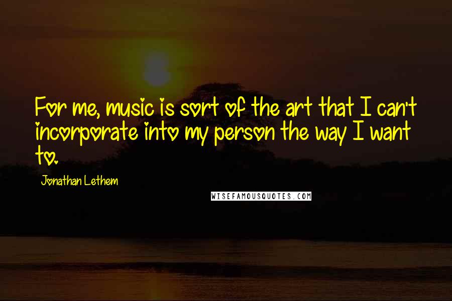 Jonathan Lethem Quotes: For me, music is sort of the art that I can't incorporate into my person the way I want to.