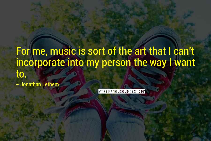 Jonathan Lethem Quotes: For me, music is sort of the art that I can't incorporate into my person the way I want to.