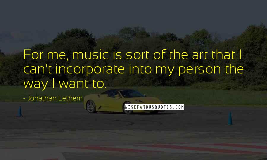 Jonathan Lethem Quotes: For me, music is sort of the art that I can't incorporate into my person the way I want to.