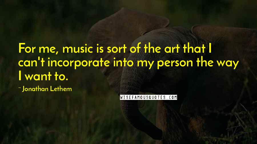 Jonathan Lethem Quotes: For me, music is sort of the art that I can't incorporate into my person the way I want to.