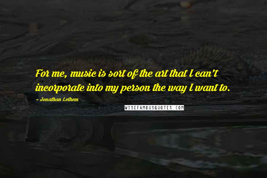 Jonathan Lethem Quotes: For me, music is sort of the art that I can't incorporate into my person the way I want to.