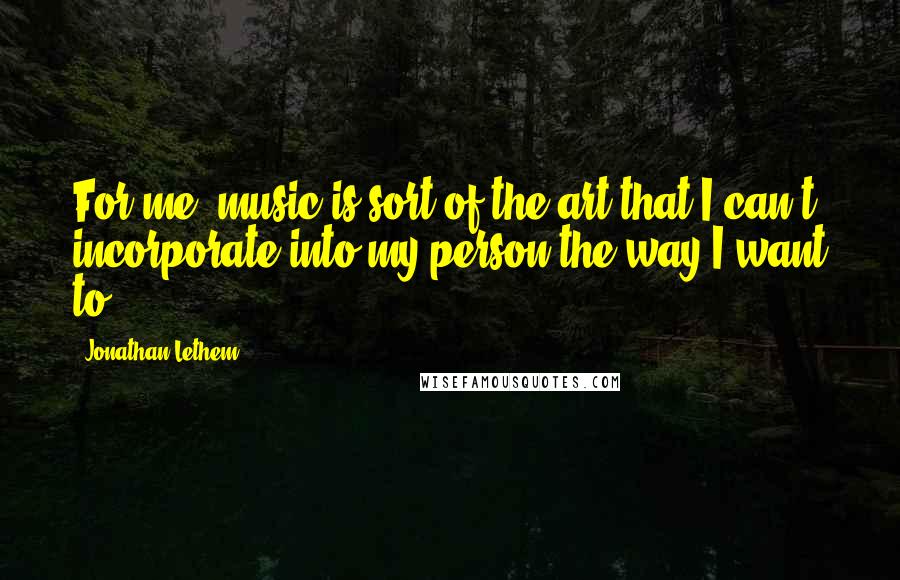 Jonathan Lethem Quotes: For me, music is sort of the art that I can't incorporate into my person the way I want to.
