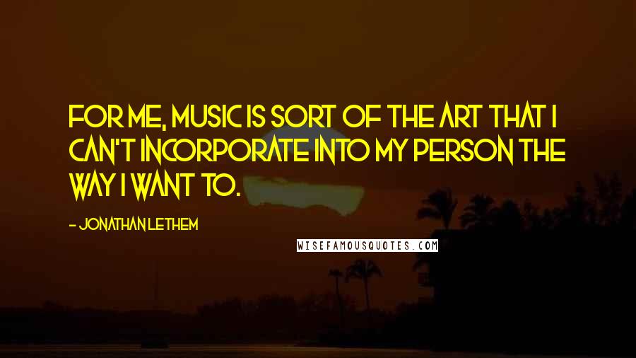 Jonathan Lethem Quotes: For me, music is sort of the art that I can't incorporate into my person the way I want to.