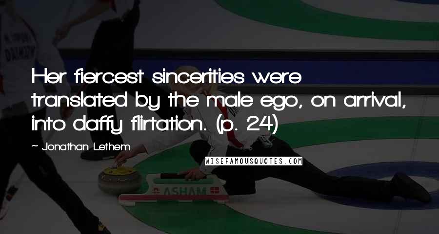 Jonathan Lethem Quotes: Her fiercest sincerities were translated by the male ego, on arrival, into daffy flirtation. (p. 24)