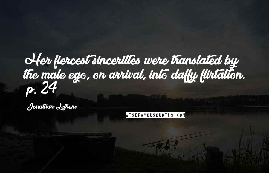 Jonathan Lethem Quotes: Her fiercest sincerities were translated by the male ego, on arrival, into daffy flirtation. (p. 24)