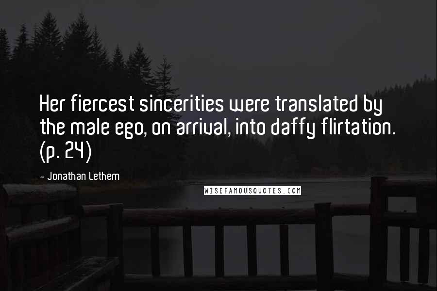 Jonathan Lethem Quotes: Her fiercest sincerities were translated by the male ego, on arrival, into daffy flirtation. (p. 24)