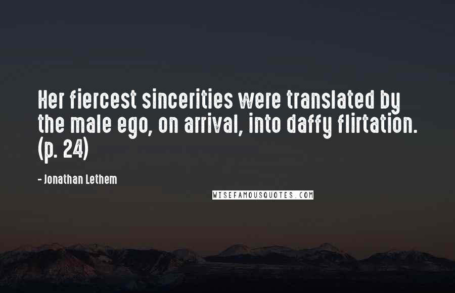 Jonathan Lethem Quotes: Her fiercest sincerities were translated by the male ego, on arrival, into daffy flirtation. (p. 24)