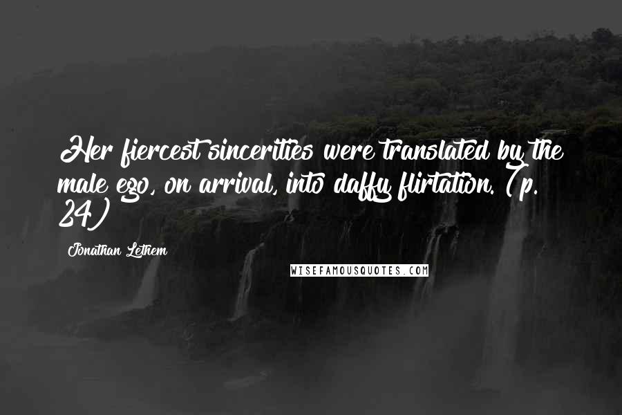 Jonathan Lethem Quotes: Her fiercest sincerities were translated by the male ego, on arrival, into daffy flirtation. (p. 24)