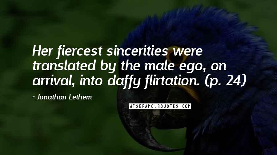 Jonathan Lethem Quotes: Her fiercest sincerities were translated by the male ego, on arrival, into daffy flirtation. (p. 24)