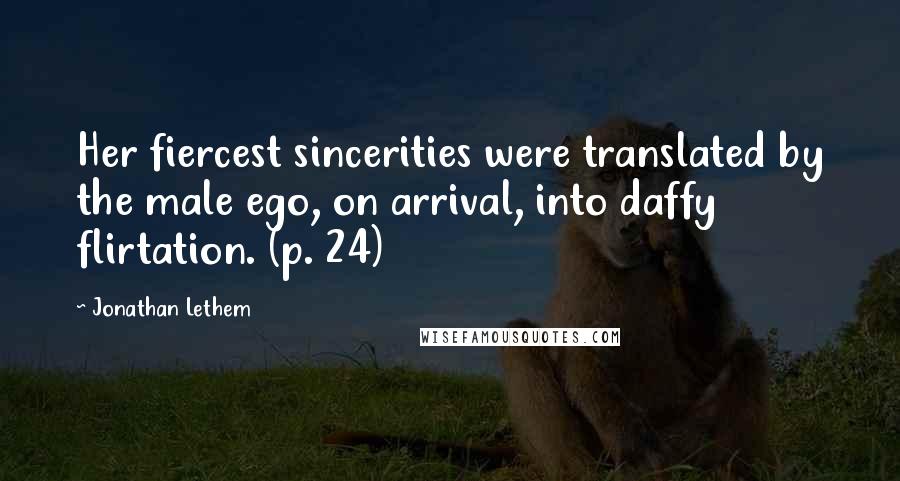 Jonathan Lethem Quotes: Her fiercest sincerities were translated by the male ego, on arrival, into daffy flirtation. (p. 24)