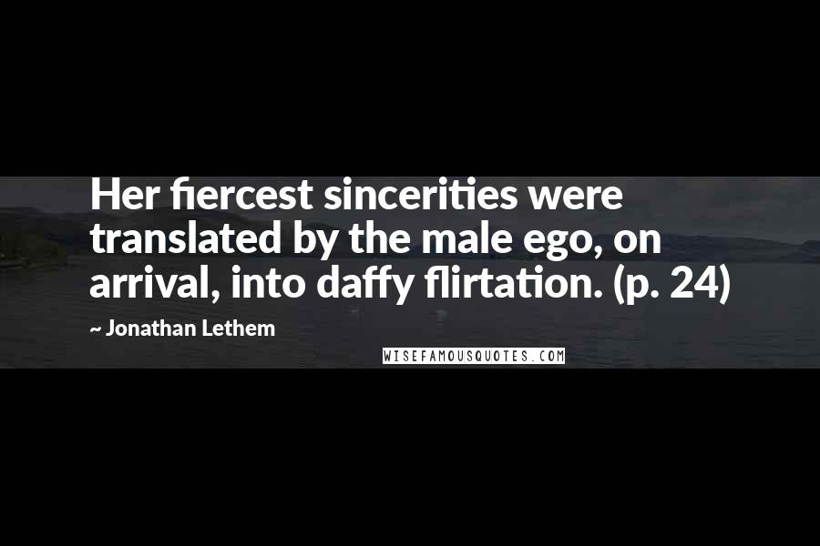 Jonathan Lethem Quotes: Her fiercest sincerities were translated by the male ego, on arrival, into daffy flirtation. (p. 24)