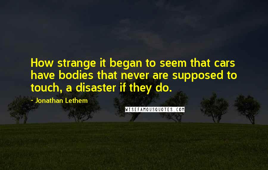 Jonathan Lethem Quotes: How strange it began to seem that cars have bodies that never are supposed to touch, a disaster if they do.