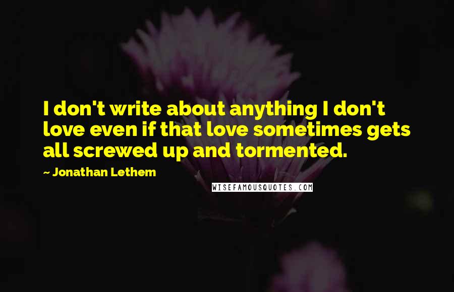Jonathan Lethem Quotes: I don't write about anything I don't love even if that love sometimes gets all screwed up and tormented.