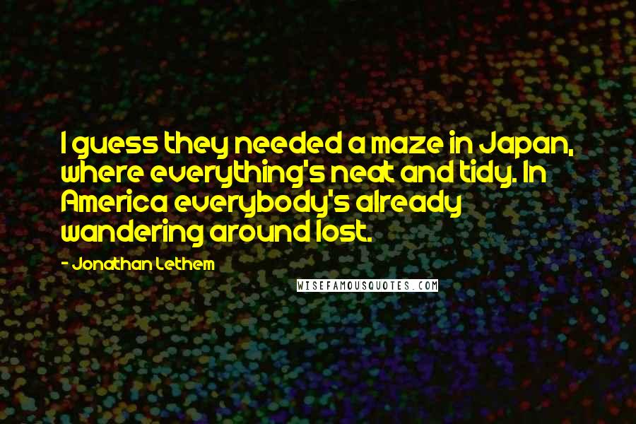 Jonathan Lethem Quotes: I guess they needed a maze in Japan, where everything's neat and tidy. In America everybody's already wandering around lost.