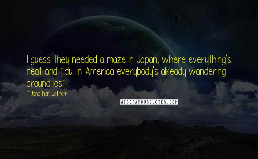 Jonathan Lethem Quotes: I guess they needed a maze in Japan, where everything's neat and tidy. In America everybody's already wandering around lost.