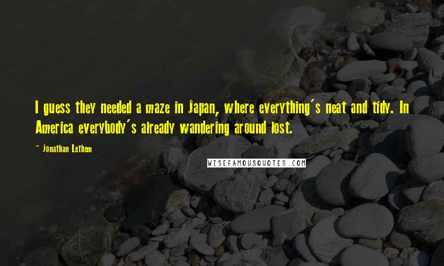 Jonathan Lethem Quotes: I guess they needed a maze in Japan, where everything's neat and tidy. In America everybody's already wandering around lost.