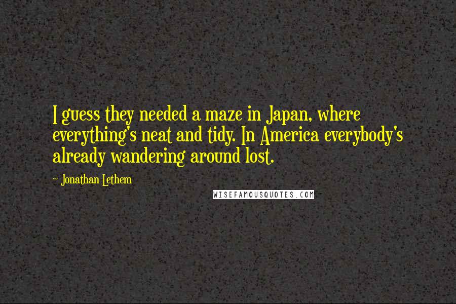 Jonathan Lethem Quotes: I guess they needed a maze in Japan, where everything's neat and tidy. In America everybody's already wandering around lost.