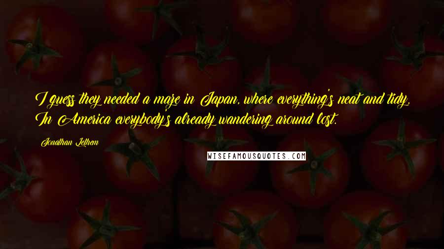 Jonathan Lethem Quotes: I guess they needed a maze in Japan, where everything's neat and tidy. In America everybody's already wandering around lost.