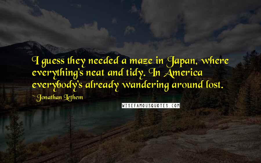 Jonathan Lethem Quotes: I guess they needed a maze in Japan, where everything's neat and tidy. In America everybody's already wandering around lost.