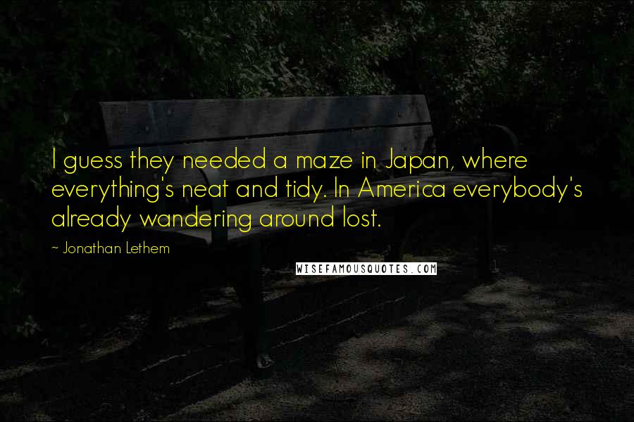 Jonathan Lethem Quotes: I guess they needed a maze in Japan, where everything's neat and tidy. In America everybody's already wandering around lost.