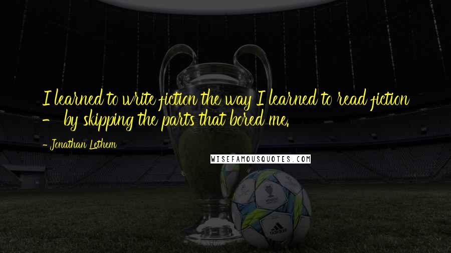 Jonathan Lethem Quotes: I learned to write fiction the way I learned to read fiction - by skipping the parts that bored me.
