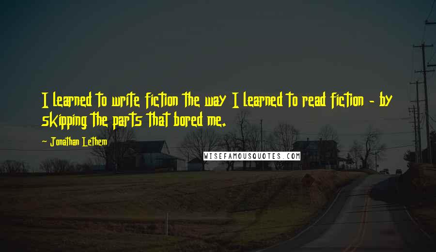 Jonathan Lethem Quotes: I learned to write fiction the way I learned to read fiction - by skipping the parts that bored me.