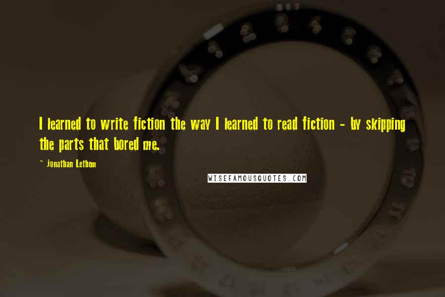 Jonathan Lethem Quotes: I learned to write fiction the way I learned to read fiction - by skipping the parts that bored me.