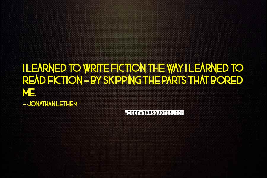 Jonathan Lethem Quotes: I learned to write fiction the way I learned to read fiction - by skipping the parts that bored me.