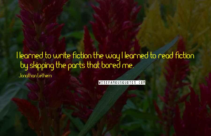 Jonathan Lethem Quotes: I learned to write fiction the way I learned to read fiction - by skipping the parts that bored me.