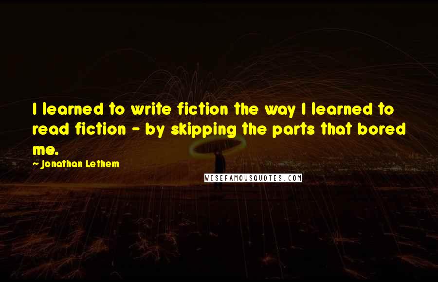 Jonathan Lethem Quotes: I learned to write fiction the way I learned to read fiction - by skipping the parts that bored me.