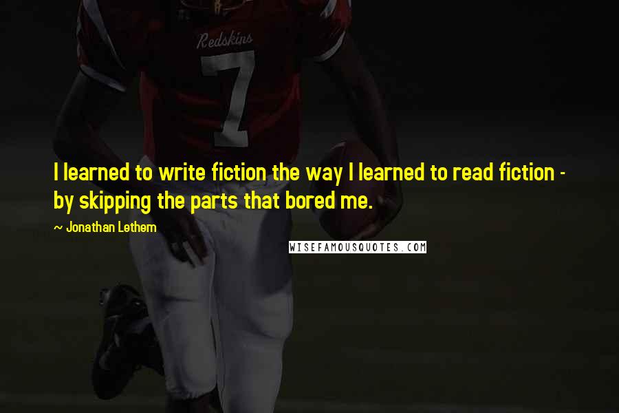 Jonathan Lethem Quotes: I learned to write fiction the way I learned to read fiction - by skipping the parts that bored me.