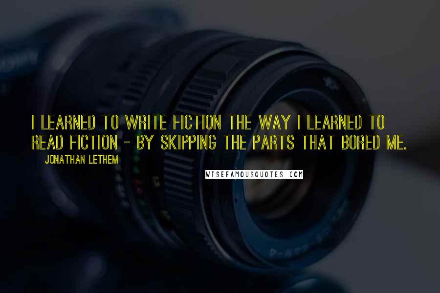 Jonathan Lethem Quotes: I learned to write fiction the way I learned to read fiction - by skipping the parts that bored me.