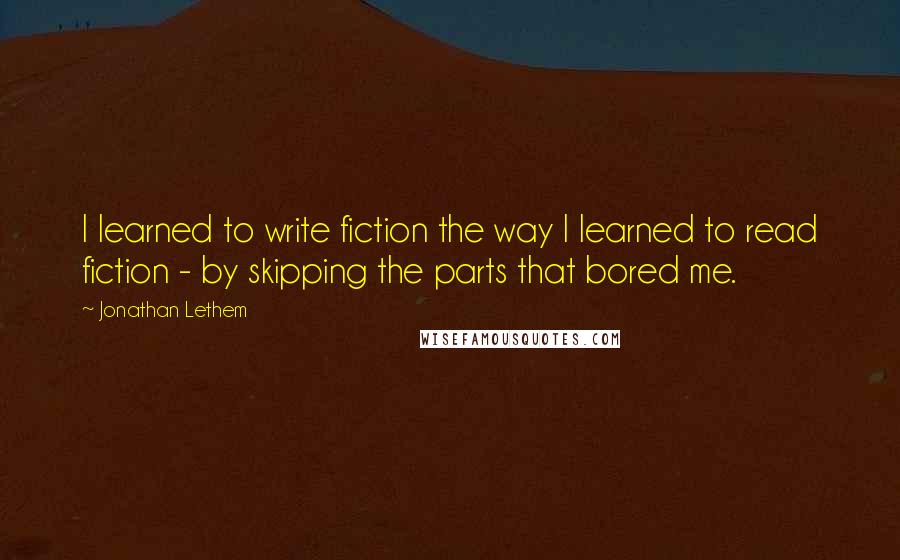 Jonathan Lethem Quotes: I learned to write fiction the way I learned to read fiction - by skipping the parts that bored me.
