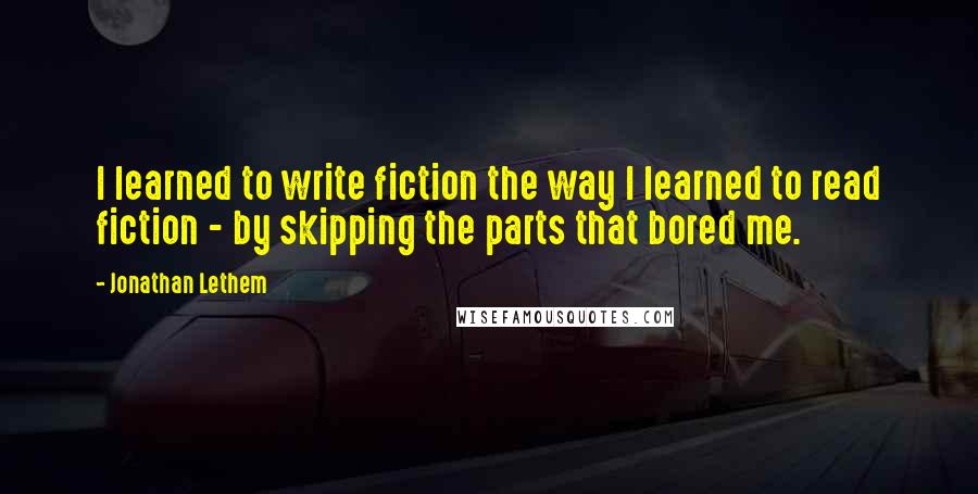 Jonathan Lethem Quotes: I learned to write fiction the way I learned to read fiction - by skipping the parts that bored me.