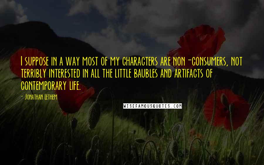 Jonathan Lethem Quotes: I suppose in a way most of my characters are non-consumers, not terribly interested in all the little baubles and artifacts of contemporary life.