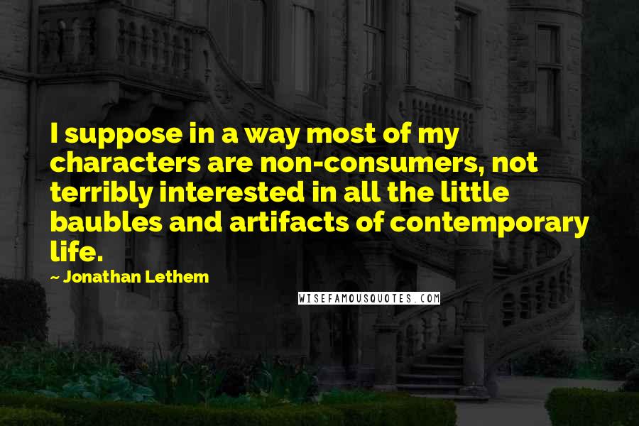 Jonathan Lethem Quotes: I suppose in a way most of my characters are non-consumers, not terribly interested in all the little baubles and artifacts of contemporary life.