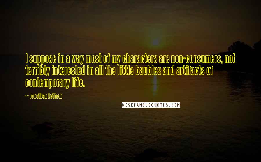 Jonathan Lethem Quotes: I suppose in a way most of my characters are non-consumers, not terribly interested in all the little baubles and artifacts of contemporary life.