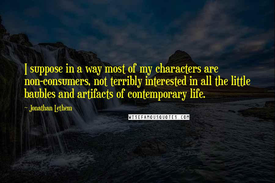 Jonathan Lethem Quotes: I suppose in a way most of my characters are non-consumers, not terribly interested in all the little baubles and artifacts of contemporary life.