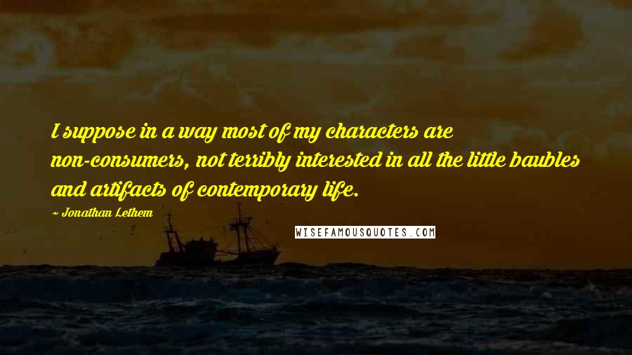 Jonathan Lethem Quotes: I suppose in a way most of my characters are non-consumers, not terribly interested in all the little baubles and artifacts of contemporary life.