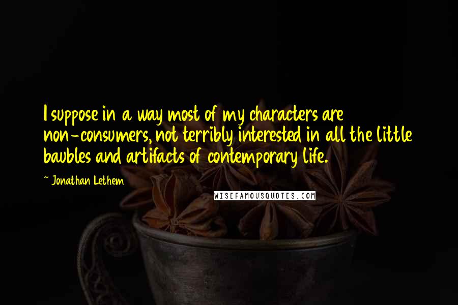 Jonathan Lethem Quotes: I suppose in a way most of my characters are non-consumers, not terribly interested in all the little baubles and artifacts of contemporary life.
